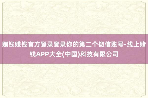 赌钱赚钱官方登录登录你的第二个微信账号-线上赌钱APP大全(中国)科技有限公司