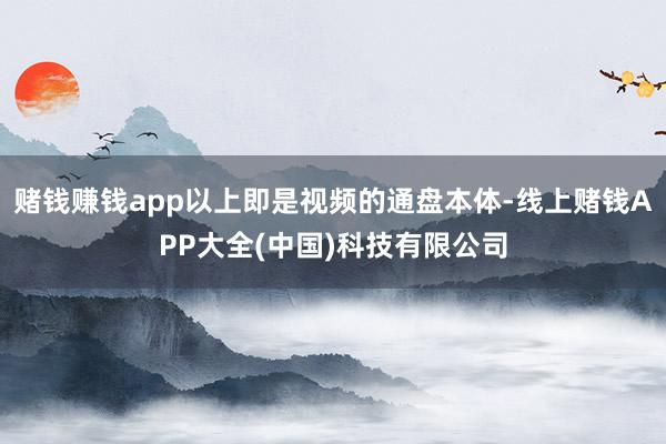 赌钱赚钱app以上即是视频的通盘本体-线上赌钱APP大全(中国)科技有限公司