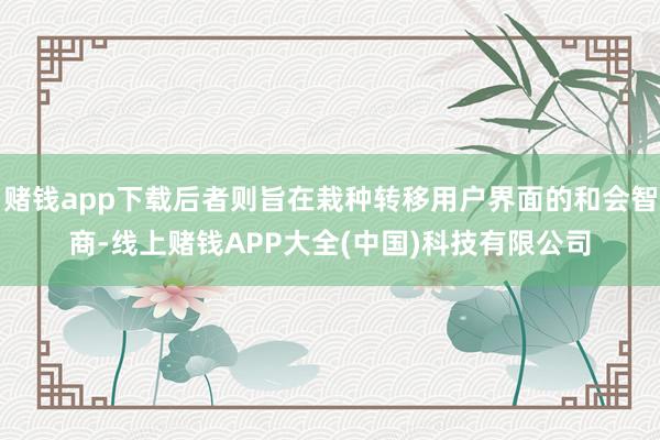 赌钱app下载后者则旨在栽种转移用户界面的和会智商-线上赌钱APP大全(中国)科技有限公司