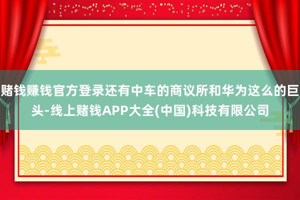 赌钱赚钱官方登录还有中车的商议所和华为这么的巨头-线上赌钱APP大全(中国)科技有限公司