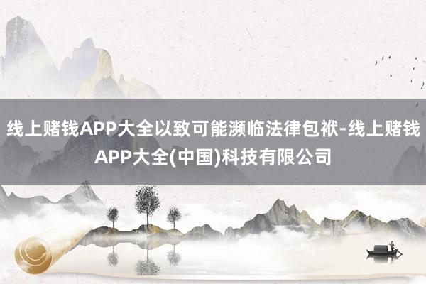 线上赌钱APP大全以致可能濒临法律包袱-线上赌钱APP大全(中国)科技有限公司