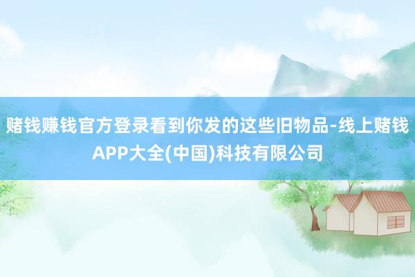 赌钱赚钱官方登录看到你发的这些旧物品-线上赌钱APP大全(中国)科技有限公司