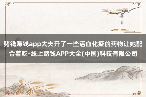 赌钱赚钱app大夫开了一些活血化瘀的药物让她配合着吃-线上赌钱APP大全(中国)科技有限公司