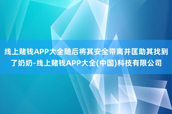 线上赌钱APP大全随后将其安全带离并匡助其找到了奶奶-线上赌钱APP大全(中国)科技有限公司