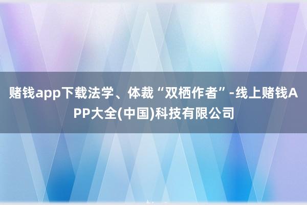 赌钱app下载法学、体裁“双栖作者”-线上赌钱APP大全(中国)科技有限公司