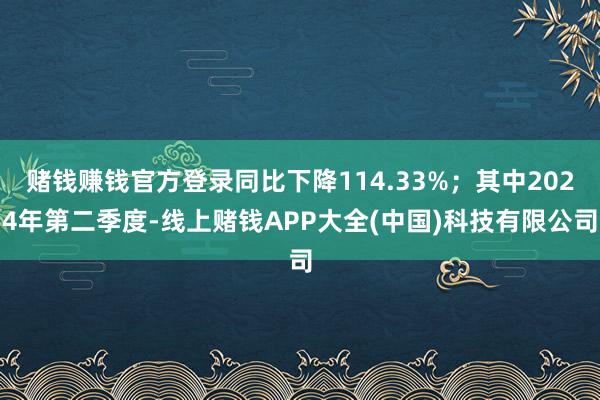 赌钱赚钱官方登录同比下降114.33%；其中2024年第二季度-线上赌钱APP大全(中国)科技有限公司