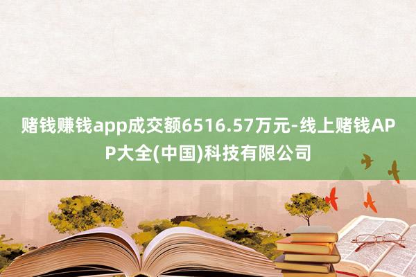 赌钱赚钱app成交额6516.57万元-线上赌钱APP大全(中国)科技有限公司