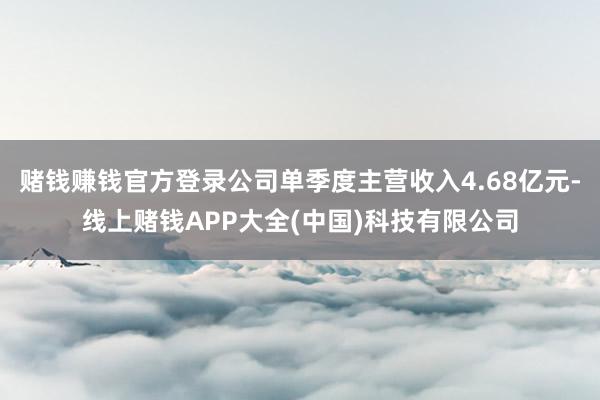 赌钱赚钱官方登录公司单季度主营收入4.68亿元-线上赌钱APP大全(中国)科技有限公司