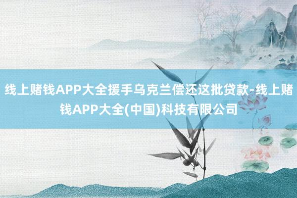 线上赌钱APP大全援手乌克兰偿还这批贷款-线上赌钱APP大全(中国)科技有限公司