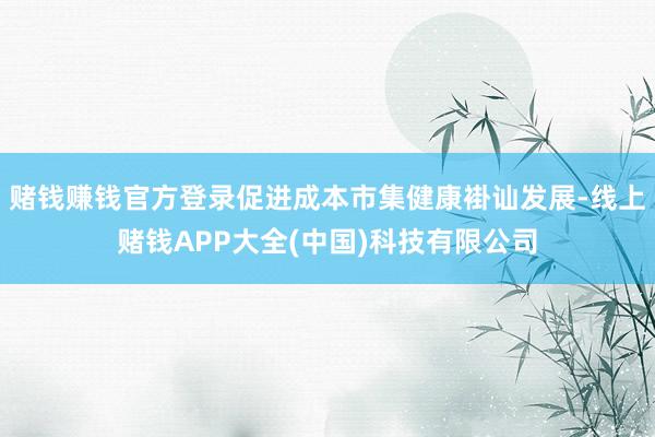 赌钱赚钱官方登录促进成本市集健康褂讪发展-线上赌钱APP大全(中国)科技有限公司