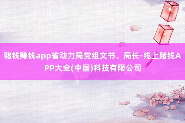 赌钱赚钱app省动力局党组文书、局长-线上赌钱APP大全(中国)科技有限公司