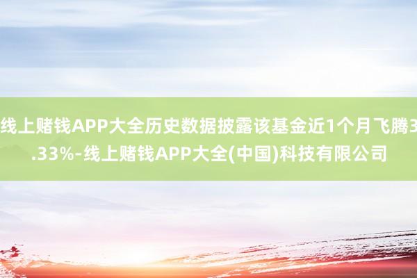 线上赌钱APP大全历史数据披露该基金近1个月飞腾3.33%-线上赌钱APP大全(中国)科技有限公司