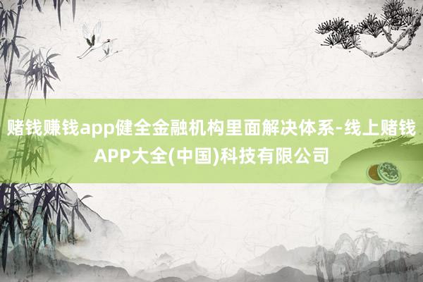 赌钱赚钱app健全金融机构里面解决体系-线上赌钱APP大全(中国)科技有限公司