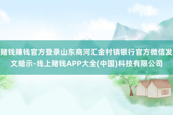 赌钱赚钱官方登录山东商河汇金村镇银行官方微信发文暗示-线上赌钱APP大全(中国)科技有限公司