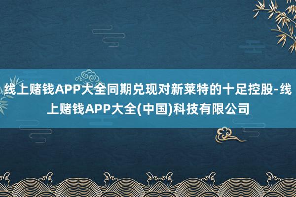 线上赌钱APP大全同期兑现对新莱特的十足控股-线上赌钱APP大全(中国)科技有限公司