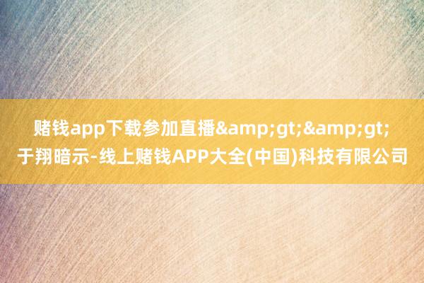 赌钱app下载参加直播&gt;&gt;　　于翔暗示-线上赌钱APP大全(中国)科技有限公司