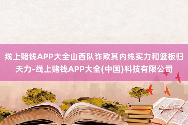 线上赌钱APP大全山西队诈欺其内线实力和篮板归天力-线上赌钱APP大全(中国)科技有限公司