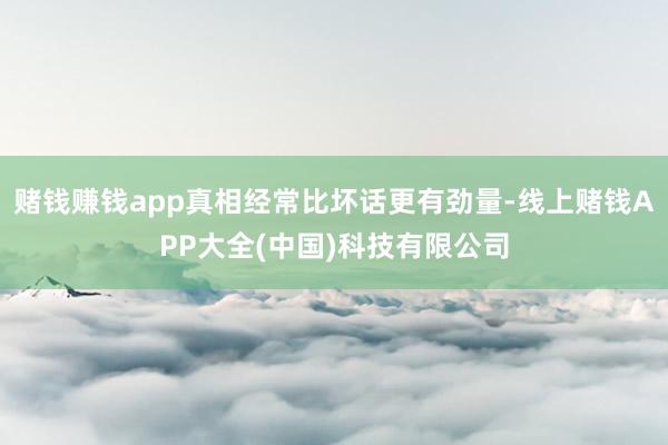 赌钱赚钱app真相经常比坏话更有劲量-线上赌钱APP大全(中国)科技有限公司