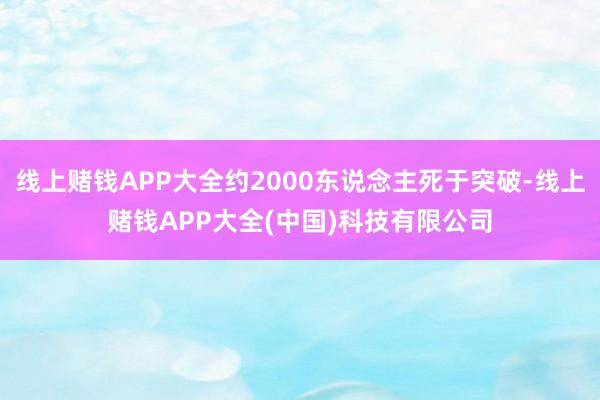 线上赌钱APP大全约2000东说念主死于突破-线上赌钱APP大全(中国)科技有限公司