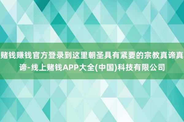 赌钱赚钱官方登录到这里朝圣具有紧要的宗教真谛真谛-线上赌钱APP大全(中国)科技有限公司