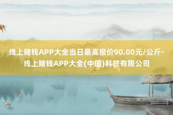 线上赌钱APP大全当日最高报价90.00元/公斤-线上赌钱APP大全(中国)科技有限公司