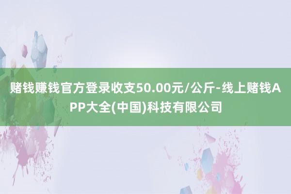 赌钱赚钱官方登录收支50.00元/公斤-线上赌钱APP大全(中国)科技有限公司