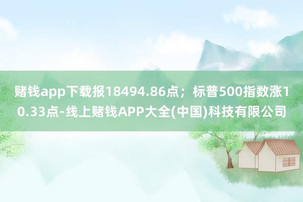 赌钱app下载报18494.86点；标普500指数涨10.33点-线上赌钱APP大全(中国)科技有限公司