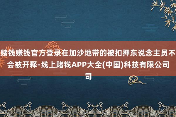 赌钱赚钱官方登录在加沙地带的被扣押东说念主员不会被开释-线上赌钱APP大全(中国)科技有限公司