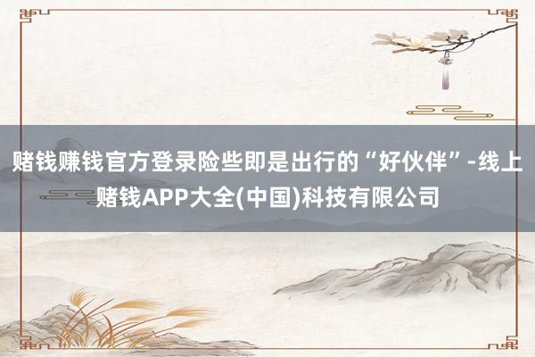 赌钱赚钱官方登录险些即是出行的“好伙伴”-线上赌钱APP大全(中国)科技有限公司