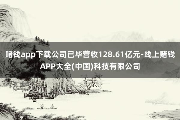 赌钱app下载公司已毕营收128.61亿元-线上赌钱APP大全(中国)科技有限公司