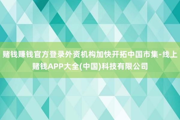 赌钱赚钱官方登录外资机构加快开拓中国市集-线上赌钱APP大全(中国)科技有限公司