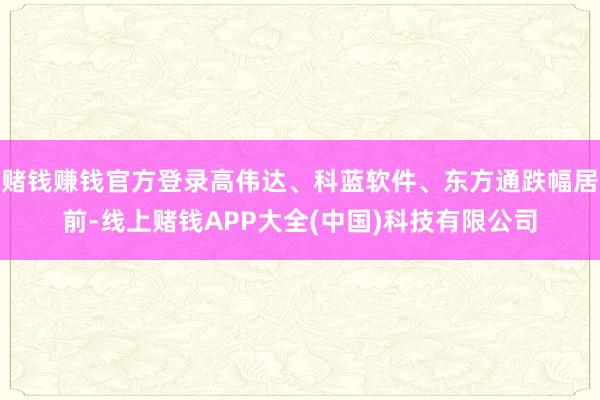 赌钱赚钱官方登录高伟达、科蓝软件、东方通跌幅居前-线上赌钱APP大全(中国)科技有限公司