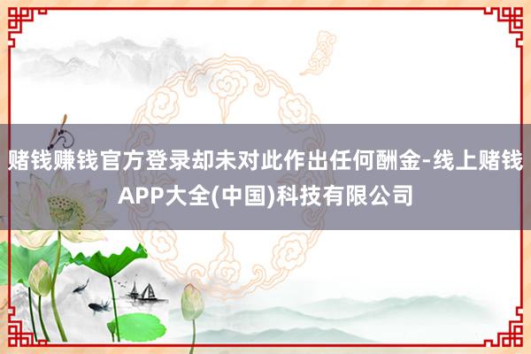 赌钱赚钱官方登录却未对此作出任何酬金-线上赌钱APP大全(中国)科技有限公司