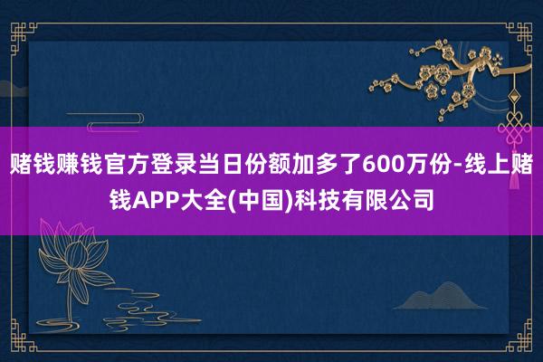 赌钱赚钱官方登录当日份额加多了600万份-线上赌钱APP大全(中国)科技有限公司