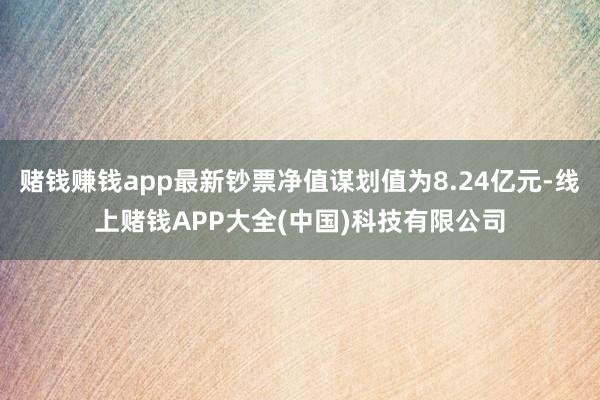 赌钱赚钱app最新钞票净值谋划值为8.24亿元-线上赌钱APP大全(中国)科技有限公司