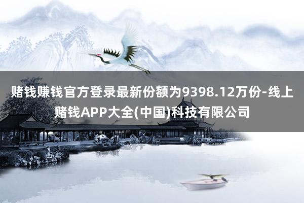 赌钱赚钱官方登录最新份额为9398.12万份-线上赌钱APP大全(中国)科技有限公司