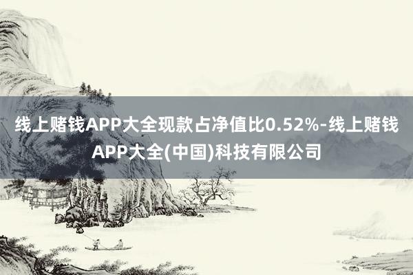 线上赌钱APP大全现款占净值比0.52%-线上赌钱APP大全(中国)科技有限公司