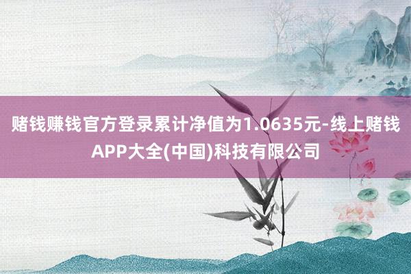 赌钱赚钱官方登录累计净值为1.0635元-线上赌钱APP大全(中国)科技有限公司