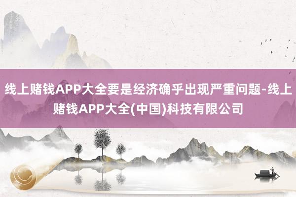 线上赌钱APP大全要是经济确乎出现严重问题-线上赌钱APP大全(中国)科技有限公司