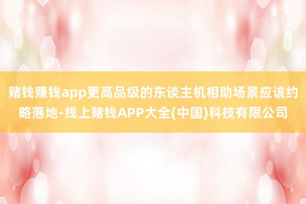 赌钱赚钱app更高品级的东谈主机相助场景应该约略落地-线上赌钱APP大全(中国)科技有限公司