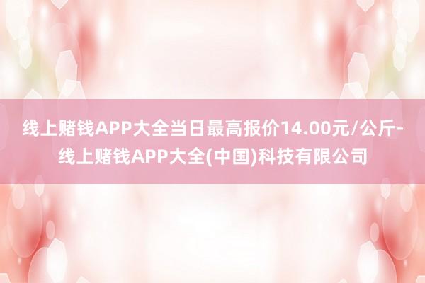 线上赌钱APP大全当日最高报价14.00元/公斤-线上赌钱APP大全(中国)科技有限公司