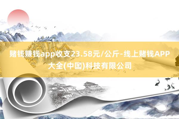 赌钱赚钱app收支23.58元/公斤-线上赌钱APP大全(中国)科技有限公司