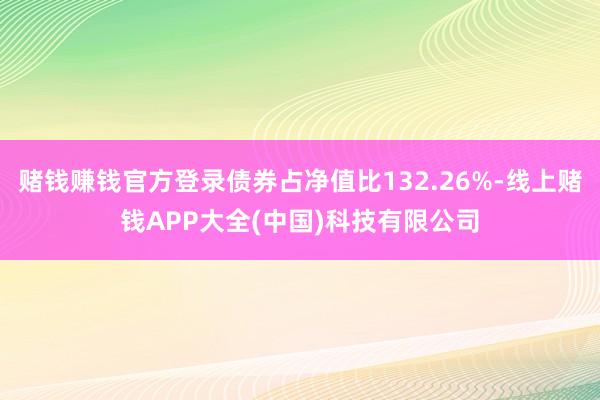 赌钱赚钱官方登录债券占净值比132.26%-线上赌钱APP大全(中国)科技有限公司