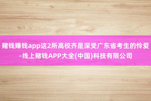 赌钱赚钱app这2所高校齐是深受广东省考生的怜爱-线上赌钱APP大全(中国)科技有限公司