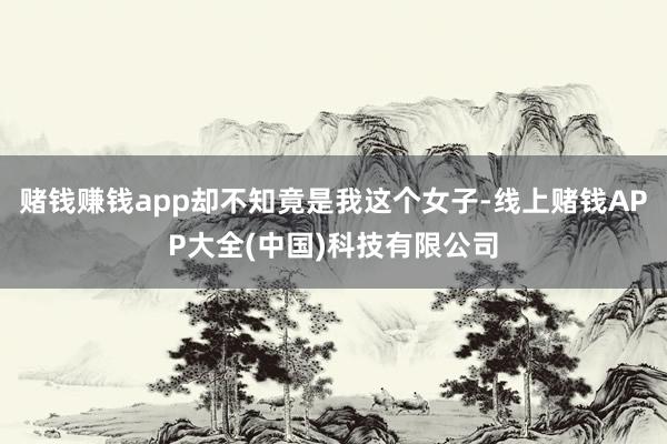 赌钱赚钱app却不知竟是我这个女子-线上赌钱APP大全(中国)科技有限公司