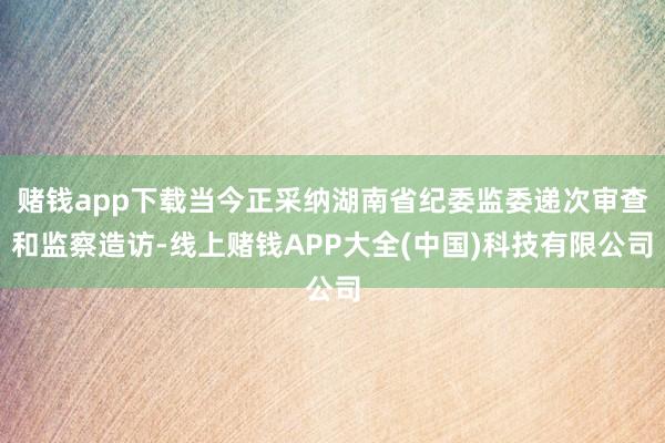 赌钱app下载当今正采纳湖南省纪委监委递次审查和监察造访-线