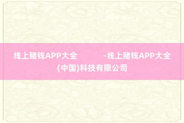 线上赌钱APP大全            -线上赌钱APP大全(中国)科技有限公司