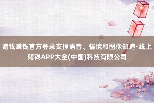 赌钱赚钱官方登录支捏语音、情境和图像知道-线上赌钱APP大全(中国)科技有限公司