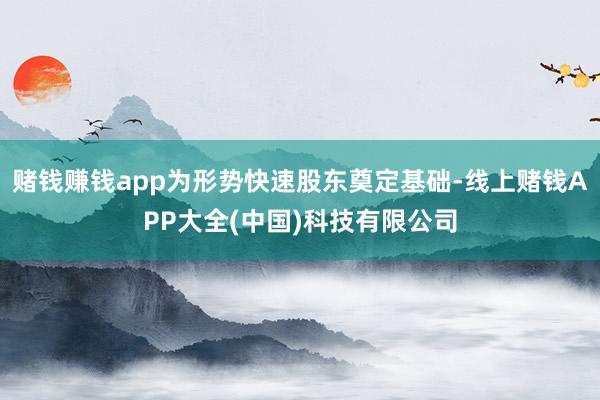 赌钱赚钱app为形势快速股东奠定基础-线上赌钱APP大全(中