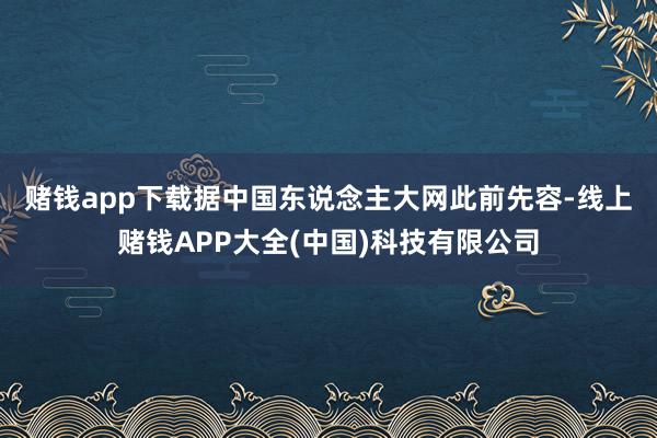 赌钱app下载　　据中国东说念主大网此前先容-线上赌钱APP